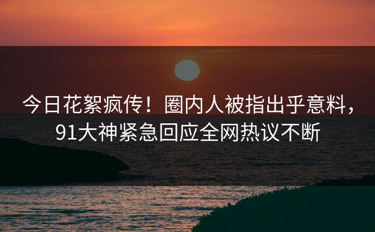 今日花絮疯传！圈内人被指出乎意料，91大神紧急回应全网热议不断