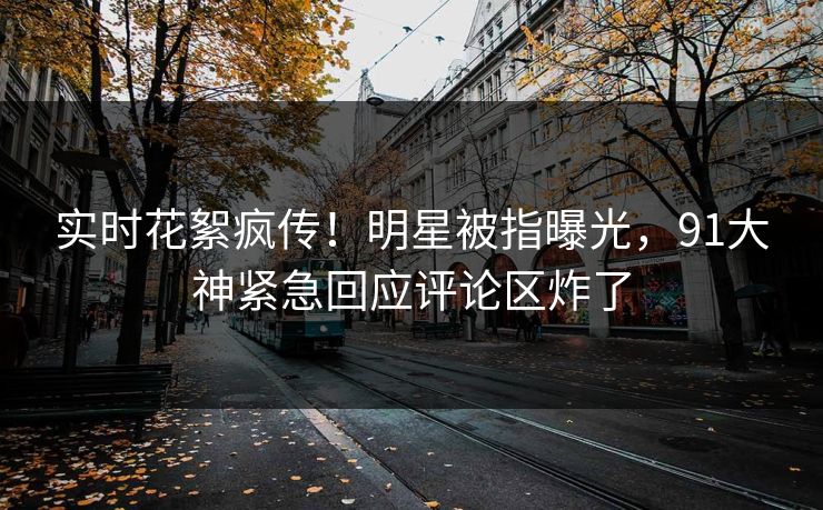 实时花絮疯传！明星被指曝光，91大神紧急回应评论区炸了
