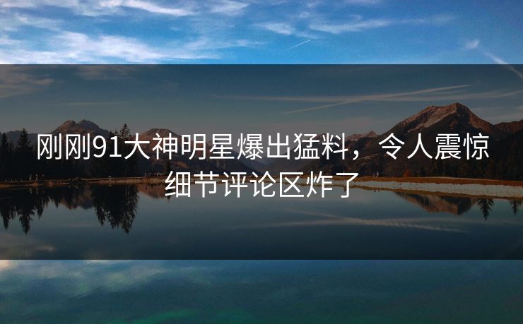 刚刚91大神明星爆出猛料，令人震惊细节评论区炸了