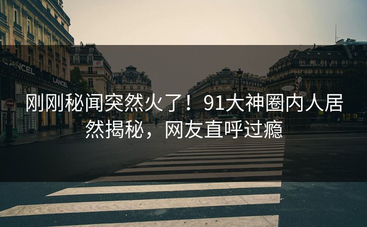 刚刚秘闻突然火了！91大神圈内人居然揭秘，网友直呼过瘾