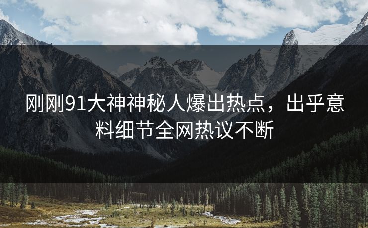 刚刚91大神神秘人爆出热点，出乎意料细节全网热议不断