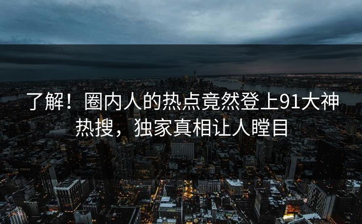 了解！圈内人的热点竟然登上91大神热搜，独家真相让人瞠目