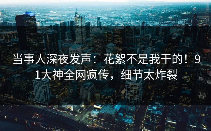 当事人深夜发声：花絮不是我干的！91大神全网疯传，细节太炸裂