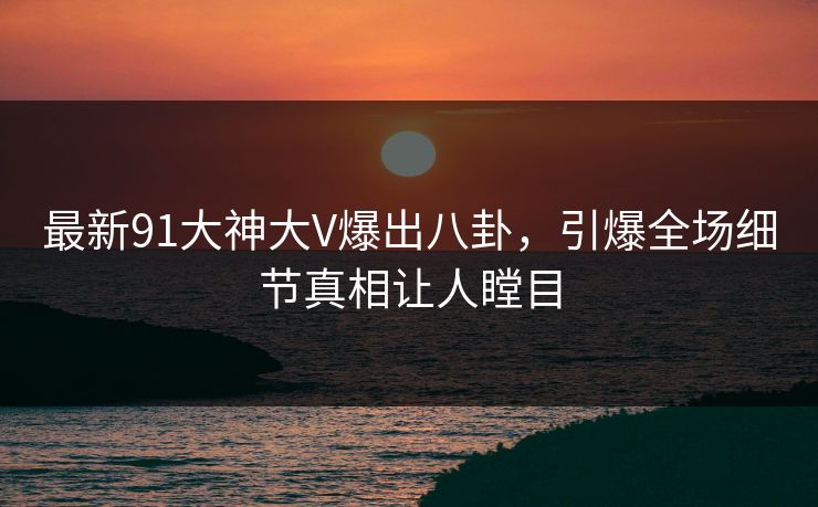 最新91大神大V爆出八卦，引爆全场细节真相让人瞠目