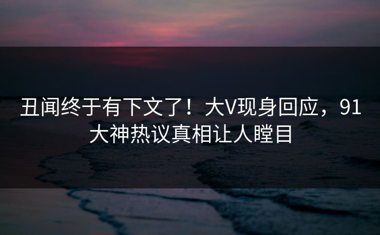 丑闻终于有下文了！大V现身回应，91大神热议真相让人瞠目