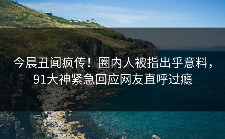 今晨丑闻疯传！圈内人被指出乎意料，91大神紧急回应网友直呼过瘾