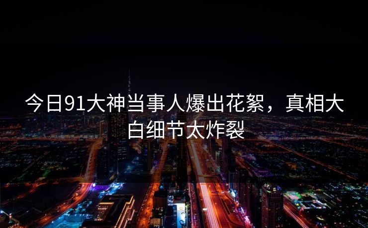 今日91大神当事人爆出花絮，真相大白细节太炸裂