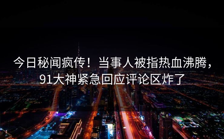 今日秘闻疯传！当事人被指热血沸腾，91大神紧急回应评论区炸了