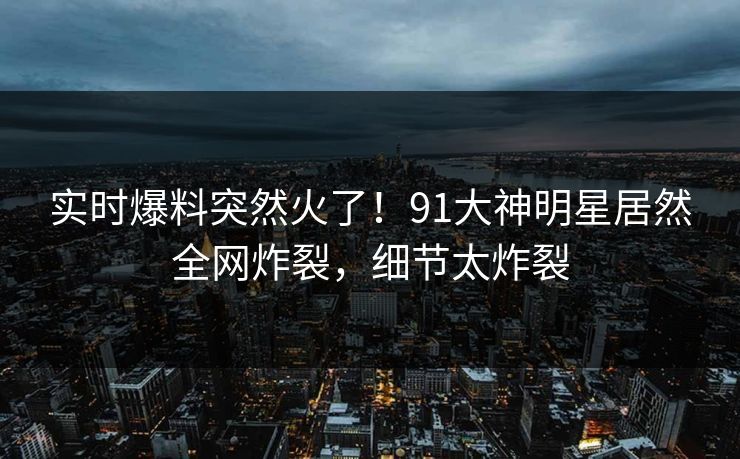 实时爆料突然火了！91大神明星居然全网炸裂，细节太炸裂