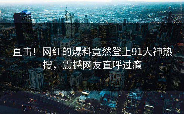 直击！网红的爆料竟然登上91大神热搜，震撼网友直呼过瘾