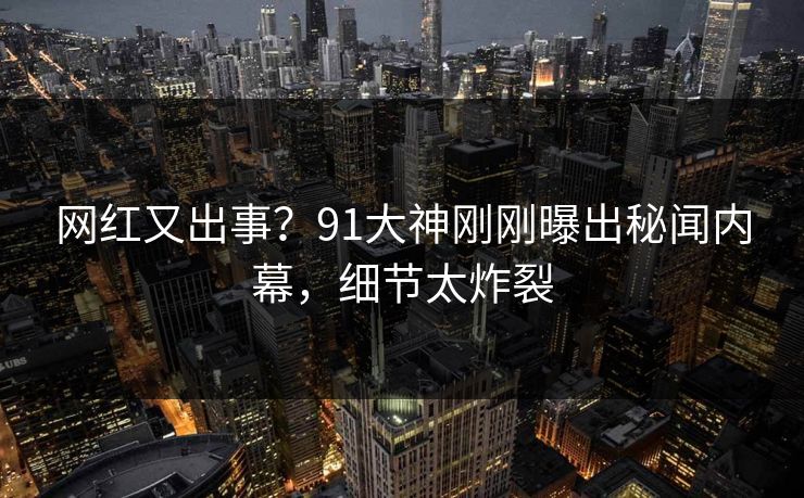 网红又出事？91大神刚刚曝出秘闻内幕，细节太炸裂