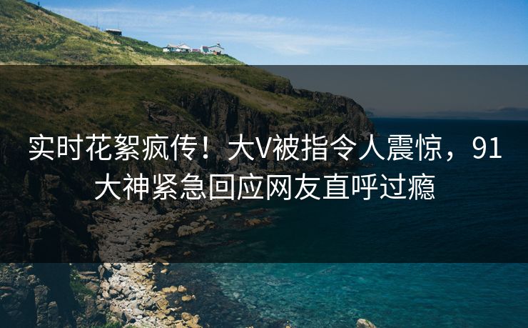 实时花絮疯传！大V被指令人震惊，91大神紧急回应网友直呼过瘾
