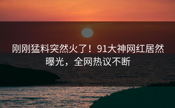 刚刚猛料突然火了！91大神网红居然曝光，全网热议不断