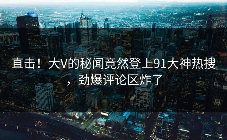 直击！大V的秘闻竟然登上91大神热搜，劲爆评论区炸了