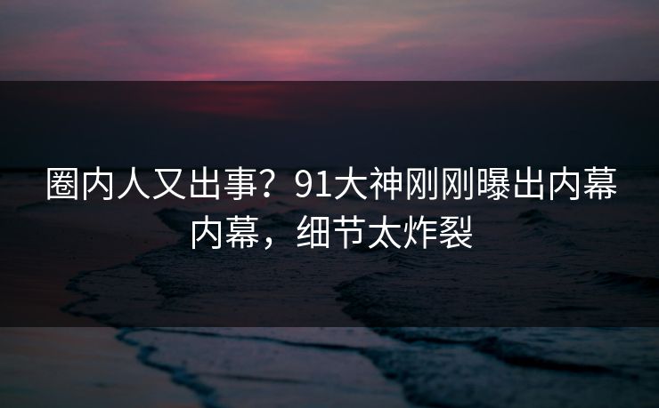 圈内人又出事？91大神刚刚曝出内幕内幕，细节太炸裂