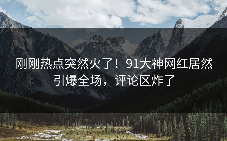刚刚热点突然火了！91大神网红居然引爆全场，评论区炸了