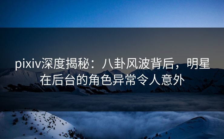 pixiv深度揭秘：八卦风波背后，明星在后台的角色异常令人意外