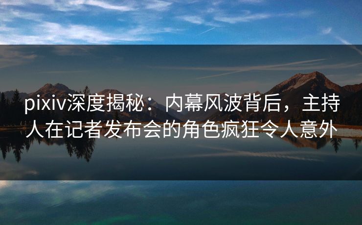 pixiv深度揭秘：内幕风波背后，主持人在记者发布会的角色疯狂令人意外