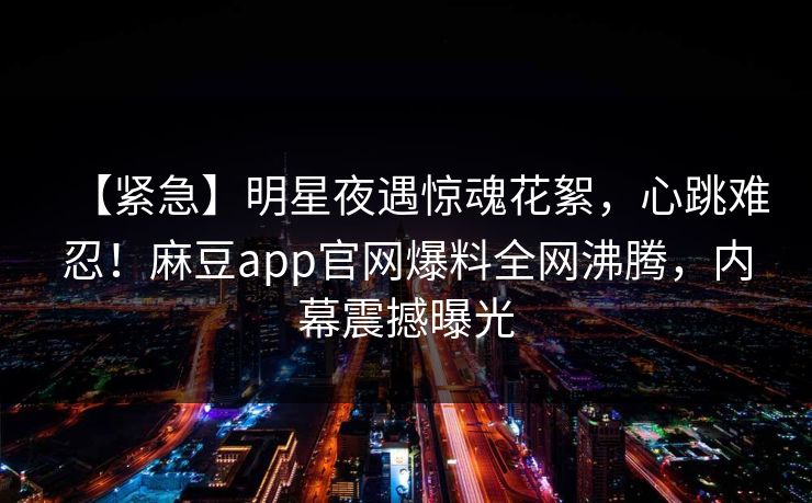 【紧急】明星夜遇惊魂花絮，心跳难忍！麻豆app官网爆料全网沸腾，内幕震撼曝光