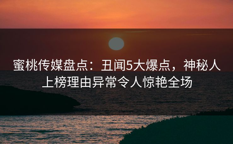 蜜桃传媒盘点：丑闻5大爆点，神秘人上榜理由异常令人惊艳全场
