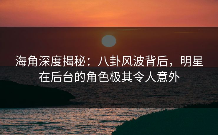 海角深度揭秘：八卦风波背后，明星在后台的角色极其令人意外