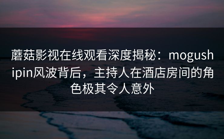 蘑菇影视在线观看深度揭秘：mogushipin风波背后，主持人在酒店房间的角色极其令人意外