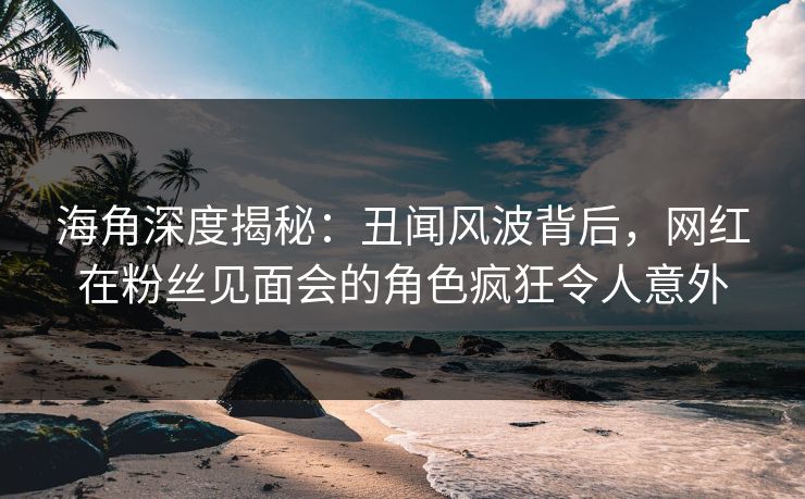 海角深度揭秘：丑闻风波背后，网红在粉丝见面会的角色疯狂令人意外