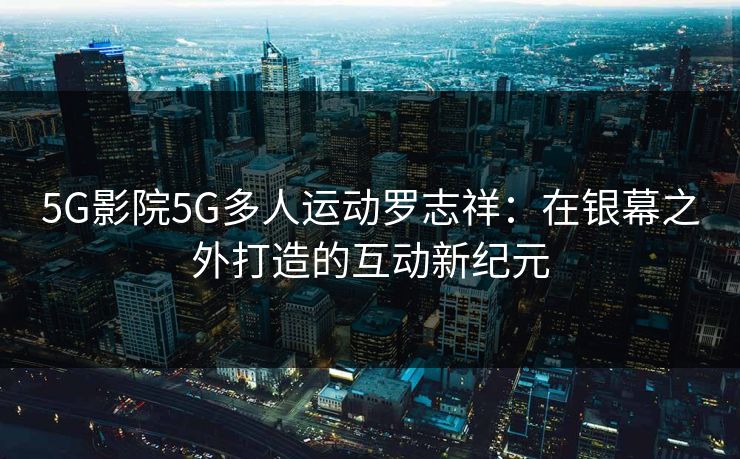 5G影院5G多人运动罗志祥：在银幕之外打造的互动新纪元