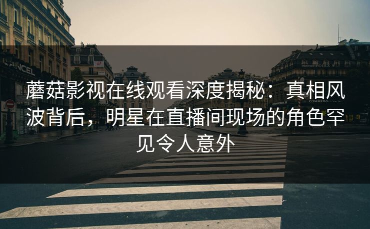 蘑菇影视在线观看深度揭秘：真相风波背后，明星在直播间现场的角色罕见令人意外