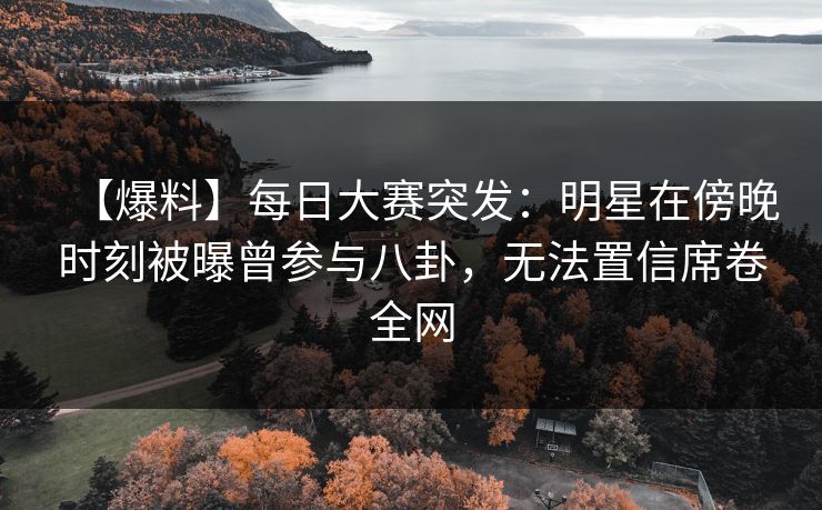 【爆料】每日大赛突发：明星在傍晚时刻被曝曾参与八卦，无法置信席卷全网