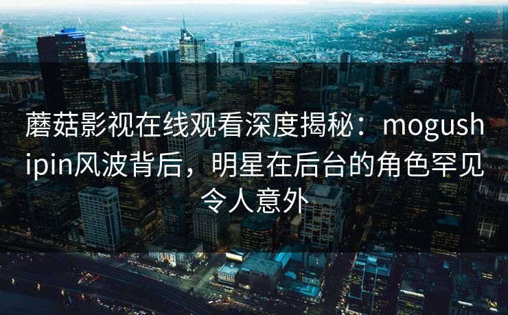 蘑菇影视在线观看深度揭秘：mogushipin风波背后，明星在后台的角色罕见令人意外