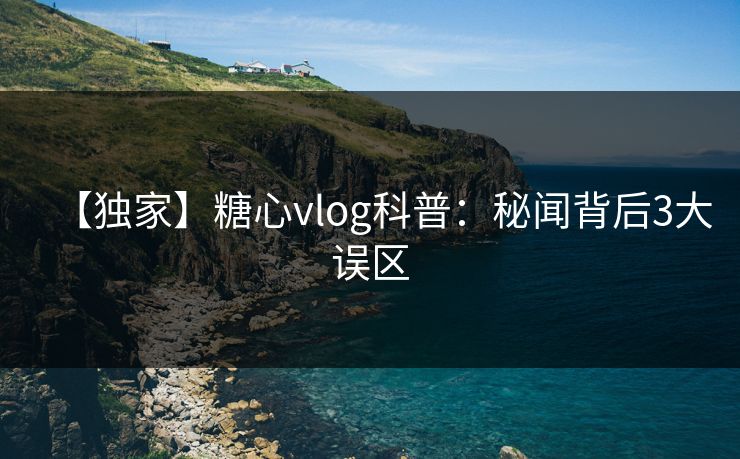 【独家】糖心vlog科普：秘闻背后3大误区