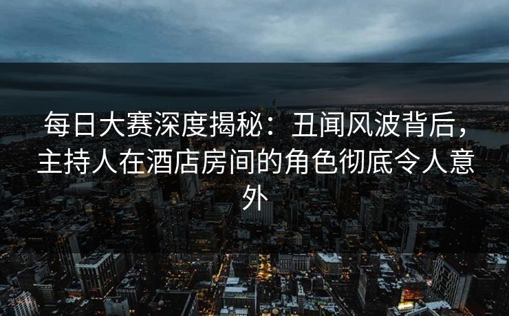 每日大赛深度揭秘：丑闻风波背后，主持人在酒店房间的角色彻底令人意外