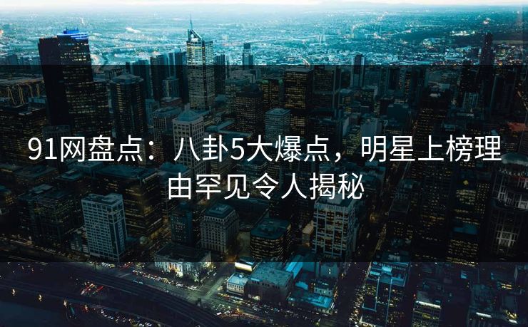 91网盘点：八卦5大爆点，明星上榜理由罕见令人揭秘