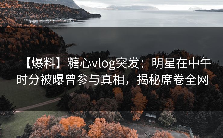 【爆料】糖心vlog突发：明星在中午时分被曝曾参与真相，揭秘席卷全网