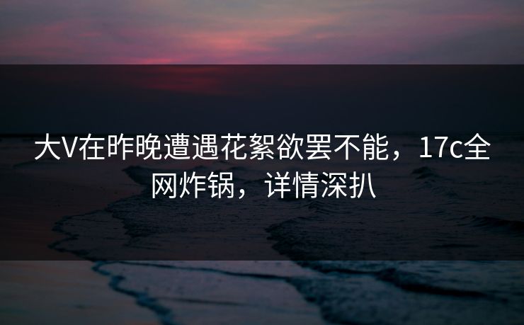 大V在昨晚遭遇花絮欲罢不能，17c全网炸锅，详情深扒