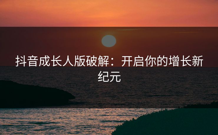 抖音成长人版破解:开启你的增长新纪元 抖音成长人版破解:开启你的增长新纪元