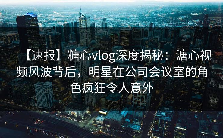 【速报】糖心vlog深度揭秘：溏心视频风波背后，明星在公司会议室的角色疯狂令人意外