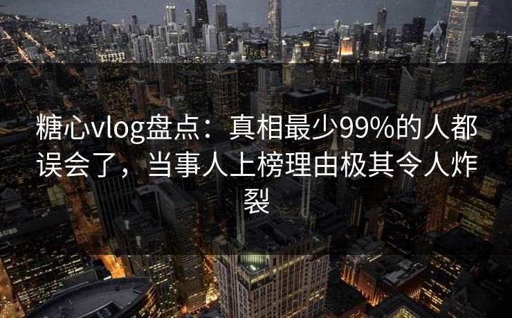 糖心vlog盘点：真相最少99%的人都误会了，当事人上榜理由极其令人炸裂