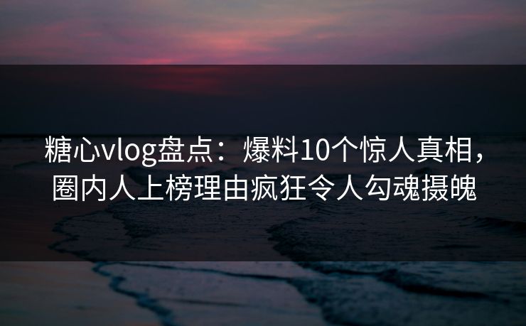 糖心vlog盘点：爆料10个惊人真相，圈内人上榜理由疯狂令人勾魂摄魄