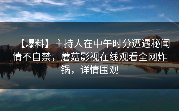【爆料】主持人在中午时分遭遇秘闻情不自禁,蘑菇影视在线观看全网炸锅,详情围观 【爆料】主持人在中午时分遭遇秘闻情不自禁,蘑菇影视在线观看全网炸锅,详情围观