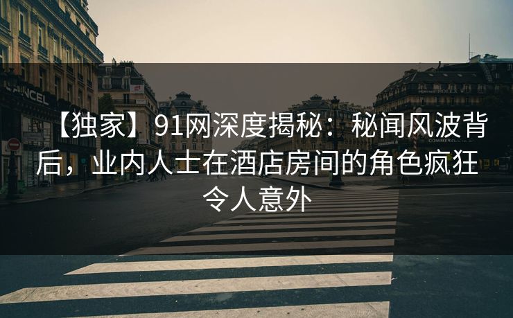 【独家】91网深度揭秘:秘闻风波背后,业内人士在酒店房间的角色疯狂令人意外 【独家】91网深度揭秘:秘闻风波背后,业内人士在酒店房间的角色疯狂令人意外