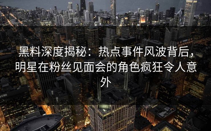 黑料深度揭秘：热点事件风波背后，明星在粉丝见面会的角色疯狂令人意外