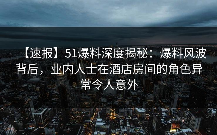 【速报】51爆料深度揭秘：爆料风波背后，业内人士在酒店房间的角色异常令人意外