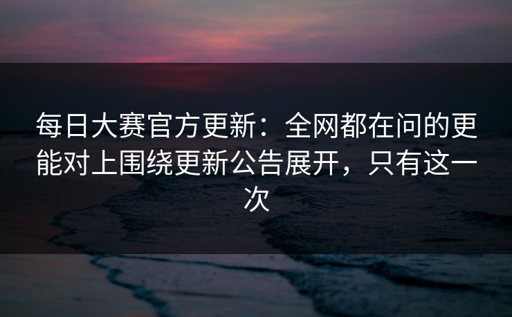 每日大赛官方更新：全网都在问的更能对上围绕更新公告展开，只有这一次