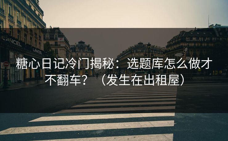 糖心日记冷门揭秘：选题库怎么做才不翻车？（发生在出租屋）
